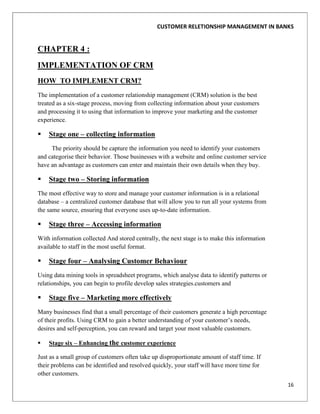 CUSTOMER RELETIONSHIP MANAGEMENT IN BANKS


CHAPTER 4 :
IMPLEMENTATION OF CRM
HOW TO IMPLEMENT CRM?
The implementation of a customer relationship management (CRM) solution is the best
treated as a six-stage process, moving from collecting information about your customers
and processing it to using that information to improve your marketing and the customer
experience.

   Stage one – collecting information
     The priority should be capture the information you need to identify your customers
and categorise their behavior. Those businesses with a website and online customer service
have an advantage as customers can enter and maintain their own details when they buy.

   Stage two – Storing information
The most effective way to store and manage your customer information is in a relational
database – a centralized customer database that will allow you to run all your systems from
the same source, ensuring that everyone uses up-to-date information.

   Stage three – Accessing information
With information collected And stored centrally, the next stage is to make this information
available to staff in the most useful format.

   Stage four – Analysing Customer Behaviour
Using data mining tools in spreadsheet programs, which analyse data to identify patterns or
relationships, you can begin to profile develop sales strategies.customers and

   Stage five – Marketing more effectively
Many businesses find that a small percentage of their customers generate a high percentage
of their profits. Using CRM to gain a better understanding of your customer‟s needs,
desires and self-perception, you can reward and target your most valuable customers.

   Stage six – Enhancing the customer experience

Just as a small group of customers often take up disproportionate amount of staff time. If
their problems can be identified and resolved quickly, your staff will have more time for
other customers.
                                                                                              16
 