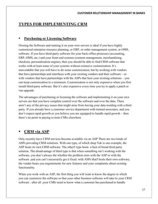 CUSTOMER RELETIONSHIP MANAGEMENT IN BANKS


TYPES FOR IMPLEMENTING CRM


   Purchasing or Licensing Software
Owning the Software and running it on your own servers is ideal if you have highly
customized enterprise resource planning, or ERP, or order management system, or OMS,
software. If you have third-party software for your back-office processes (accounting,
ERP, OMS, etc.) and your front-end systems (content management, merchandising,
checkout, personalization engine), then you should be able to find CRM software that
works with at least some of your systems without extensive customization. It‟s
unavoidable that you will have to do some customization, but by working with vendors
that have partnerships and interfaces with your existing vendors and their software – or
with vendors that have partnerships with the ASPs that host your existing solutions – you
can keep customization to a minimum. Customization is not only expensive when you first
install third-party software. But it‟s also expensive every time you try to apply a patch or
van upgrade.

The advantages of purchasing or licensing the software and implementing it on your own
servers are that you have complete control over the software and over the data. There
aren‟t any of the privacy issues that might arise from having your data residing with a third
party. If you already have a customer service department with trained associates, and you
don‟t expect rapid growth or you believe you are equipped to handle rapid growth – then
there‟s no point in paying to train CSRs elsewhere



 CRM via ASP
Only recently have CRM services become available via an ASP There are two kinds of
ASPs providing CRM solutions. With one type, of which shop Tok is one example, the
ASP hosts its own CRM software. The other5 type hosts a best of bread third party
solution. The disadvantage of third type is that when something isn‟t working with the
software, you don‟t always the whether the problem rests with the ASP or with the
software ,and you can‟t necessarily get it fixed. with ASPs that5 hosts their own software,
the vender hears you requirements for new features and your complaints about existing
functionality.

When you work with an ASP, the first thing you will want to know the degree to which
you can customize the software so that your other business software will take to your CRM
software . after all ,your CSRs need to know what a customer has purchased to handle

                                                                                                17
 