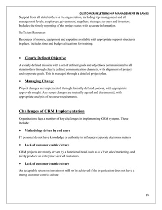 CUSTOMER RELETIONSHIP MANAGEMENT IN BANKS
Support from all stakeholders in the organization, including top management and all
management levels, employees, government, suppliers, strategic partners and investors.
Includes the timely reporting of the project status with accurate information.

Sufficient Resources

Resources of money, equipment and expertise available with appropriate support structures
in place. Includes time and budget allocations for training.



    Clearly Defined Objective
A clearly defined mission with a set of defined goals and objectives communicated to all
stakeholders through clearly defined communication channels, with alignment of project
and corporate goals. This is managed through a detailed project plan.

    Managing Change
Project changes are implemented through formally defined process, with appropriate
approvals sought. Any scope changes are mutually agreed and documented, with
appropriate analysis of resource requirements.



Challenges of CRM Implementation
Organizations face a number of key challenges in implementing CRM systems. These
include:

    Methodology driven by end users

IT personal do not have knowledge or authority to influence corporate decisions makers

    Lack of customer centric culture

CRM projects are mostly driven by a functional head, such as a VP or sales/marketing, and
rarely produce an enterprise view of customers.

    Lack of customer centric culture

An acceptable return on investment will no be achieved if the organization does not have a
strong customer centric culture




                                                                                             19
 
