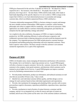 CUSTOMER RELETIONSHIP MANAGEMENT IN BANKS
CRM gives framework for the activities. It decides on what to do – the objectives, what is
required to do it – the resources, who should do it – the people, how to do it – the
processes, how long to do it – the time frame. CRM could be ready made, tailor made or
hand made depending on the specific objectives it is set to achieve. CRM is unique in the
respect that it follows a set of pre-determined processes to accumulate and manage
customer data, which was hitherto unpracticed Hence, CRM is defined as :

“Customer relationship management (CRM) is a business strategy to acquire and manage
the most valuable customer relationships. CRM requires a customer- centric business
philosophy and culture to support effective marketing , sales and service processes. CRM
applications can enable effective customer relationship management, provided that an
enterprise has the right leadership, strategy and culture”

As is implicit in the above definition, the purpose of CRM is to improve marketing
productivity. In CRM, marketing efficiency is achieved because cooperative and
collaborative processes help in reducing transaction cost and overall development costs for
the company. Two important processes for CRM include proactive customer business
development and building partnering relationship with most important customers. These
lead to superior value creation. The basic concept is that the customer is not someone
outside the organization, he is a part of the organization




Purpose of CRM
CRM in its broadest sense, means managing all interactions and business with customers.
This includes, but is not limited to, improving customer service. A good CRM program
will allow a business to acquire customers. Service the customer, increase the value of the
customer to the company, retain good customers, and determine which customers can be
retained or given higher level of service. A good CRM program can improve customer
service by facilitating communication in several ways:

 Provide product information, product use information, and technical assistance on web
sites that are accessible 24 hours a day, 7 days a week.
 Identify how each individual customer defines quality, and then design a service
strategy for each customer based on these individual requirements and expectations.
 Provide a fast mechanism for managing and scheduling follow-up sales calls to assess
post purchase cognitive dissonance, repurchase probabilities, repurchase times, repurchase
frequencies.
 Provide a mechanism to track all points of contact between a customer and the
company, and do it in an integrated way so that all sources and types of contact are
included, and all user of the system see the same view of the customer (reduces confusion).

                                                                                              2
 