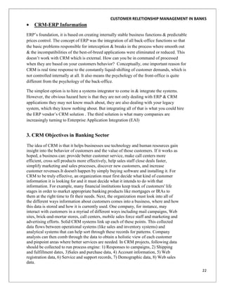 CUSTOMER RELETIONSHIP MANAGEMENT IN BANKS
    CRM-ERP Information
ERP‟s foundation, it is based on creating internally stable business functions & predictable
prices control. The concept of ERP was the integration of all back-office functions so that
the basic problems responsible for interception & breaks in the process where smooth out
& the incompatibilities of the best-of-breed applications were eliminated or reduced. This
doesn‟t work with CRM which is external. How can you be in command of processed
when they are based on your customers behavior? Conceptually, one important reason for
CRM is real time response to the constantly liquid-shifting of customer demands, which is
not controlled internally at all. It also means the psychology of the front-office is quite
different from the psychology of the back-office.

The simplest option is to hire a systems integrator to come in & integrate the systems.
However, the obvious hazard here is that they are not only dealing with ERP & CRM
applications they may not know much about, they are also dealing with your legacy
system, which they know nothing about. But integrating all of that is what you could hire
the ERP vendor‟s CRM solution . The third solution is what many companies are
increasingly turning to Enterprise Application Integration (EAI)


3. CRM Objectives in Banking Sector
The idea of CRM is that it helps businesses use technology and human resources gain
insight into the behavior of customers and the value of those customers. If it works as
hoped, a business can: provide better customer service, make call centers more
efficient, cross sell products more effectively, help sales staff close deals faster,
simplify marketing and sales processes, discover new customers, and increase
customer revenues.It doesn't happen by simply buying software and installing it. For
CRM to be truly effective, an organization must first decide what kind of customer
information it is looking for and it must decide what it intends to do with that
information. For example, many financial institutions keep track of customers' life
stages in order to market appropriate banking products like mortgages or IRAs to
them at the right time to fit their needs. Next, the organization must look into all of
the different ways information about customers comes into a business, where and how
this data is stored and how it is currently used. One company, for instance, may
interact with customers in a myriad of different ways including mail campaigns, Web
sites, brick-and-mortar stores, call centers, mobile sales force staff and marketing and
advertising efforts. Solid CRM systems link up each of these points. This collected
data flows between operational systems (like sales and inventory systems) and
analytical systems that can help sort through these records for patterns. Company
analysts can then comb through the data to obtain a holistic view of each customer
and pinpoint areas where better services are needed. In CRM projects, following data
should be collected to run process engine: 1) Responses to campaigns, 2) Shipping
and fulfillment dates, 3)Sales and purchase data, 4) Account information, 5) Web
registration data, 6) Service and support records, 7) Demographic data, 8) Web sales
data.
                                                                                               22
 