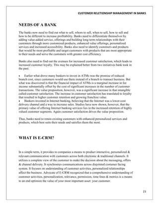 CUSTOMER RELETIONSHIP MANAGEMENT IN BANKS


NEEDS OF A BANK
The banks now need to find out what to sell, whom to sell, when to sell, how to sell and
how to be different to increase profitability. Banks need to differentiate themselves by
adding value-added service, offerings and building long-term relationships with their
customers through more customized products, enhanced value offerings, personalized
services and increased accessibility. Banks also need to identify customers and products
that would be most profitable and target customers with products that are most appropriate
to their needs and serve the customers with greater cost efficiency.

Banks also need to find out the avenues for increased customer satisfaction, which leads to
increased customer loyalty. This may be explained better from two initiatives bank took in
the past:

     Earlier what drove many bankers to invest in ATMs was the promise of reduced
branch cost, since customers would use them instead of a branch to transact business. But
what was discovered is that the financial impact of ATMs is a marginal increase in fee
income substantially offset by the cost of significant increases in the number of customer
transactions. The value proposition, however, was a significant increase in that intangible
called customer satisfaction. The increase in customer satisfaction has translated to loyalty
that resulted in higher customer retention and growing franchise value.
     Bankers invested in Internet banking, believing that the Internet was a lower-cost
delivery channel and a way to increase sales. Studies have now shown, however, that the
primary value of offering Internet banking services lies in the increased retention of highly
valued customer segments. Again customer satisfaction drives the value proposition.

Thus, banks need to retain existing customers with enhanced personalized services and
products, which best suits their needs and satisfies them the most.




WHAT IS E-CRM?


In a simple term, it provides to companies a means to product interactive, personalized &
relevant communication with customers across both electronic & traditional channels. It
utilizes a complete view of the customer to make the decision about the messaging, offers
& channel delivery. It synchronies communications across disjointed costumer facing
system. It focuses on understanding of customer activities, personalized relationships
affect the business. Advocate of E-CRM recognized that a comprehensive understanding of
customer activities, personalization, relevance, permission, time lines & metrics is a means
to an end optimize the value of your most important asset: your customer.


                                                                                                23
 