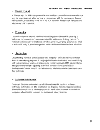 CUSTOMER RELETIONSHIP MANAGEMENT IN BANKS
    Empowerment
In this new age, E-CRM strategies must be structured to accommodate customers who now
have the power to decide when and how to communicate with the company and through
which channel, which ability to opt for or out of. Consumers decide which firms earn the
privilege to “talk” with them.



    Economics
Too many companies execute communication strategies with little effort or ability to
understand the economics of customer relationships and channel delivery choices. Yet
customer economics drives smart asset allocation decisions, directing resources and effort
at individuals likely to provide the greatest return on customer communication initiatives.



     Evaluation
Understanding customer economics relies on a company‟s ability to attribute customer
behavior to marketing programs. A company should evaluate customer interactions along
with various customer touch point channels and compare anticipated ROI against returns,
through customer analytic reporting. Evaluation of results allows companies to
continuously refine and improve efforts to optimize relationships between companies and
their customers.



    External Information
The use of Customer-sanctioned external information can be employed to further
understand customer needs. This information can be gained from resources such as third-
party information networks and webpage profiler applications, under the condition that
companies adhere to strict consumer opt-in rules and privacy concerns.




                                                                                              25
 
