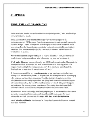 CUSTOMER RELETIONSHIP MANAGEMENT IN BANKS



CHAPTER 6:


PROBLEMS AND DRAWBACKS


There are several reasons why a customer relationship management (CRM) solution might
not have the desired results.

There could be a lack of commitment from people within the company to the
implementation of a CRM solution. Adapting to a customer-focused approach may require
a culture change. There is a danger that relationships with a customers will break down
somewhere along the line, unless everyone in the business is committed to viewing their
operations from the customers perspective. The result is customer dissatisfaction and
eventual loss of revenue.

Poor communication can prevent buy-in. In order to make CRM work, all the relevant
people in your business must know what information you need and how to use it.

Weak leadership could cause problems for any CRM implementation plan. The onus is on
management to lead by example and push for a customer focus on every project. If a
proposed plan isn‟t right for your customers, don‟t do it. Send your teams back to the
drawing board to come up with a solution that will work.

Trying to implement CRM as a complete solution in one goes is attempting but risky
strategy. It is better to break your CRM project down into manageable pieces by setting up
pilot programs and short-term milestones. Consider starting with a pilot project that
incorporates all the necessary departments and group but is small and flexible enough to
allow adjustments along the way. Don‟t underestimate how much data you will require,
and make sure that you can expand your systems if necessary. You need to carefully
consider what data is collected and stored to ensure that only useful data is kept.

You must also ensure you comply with the eight principles of the Data Protection Act that
govern the processing of information on living, identifiable individuals. For more
information, see their guide on how to comply with data protection legislation.

Avoid adopting rigid rules which cannot be changed to be more flexible to the needs of
individual customers.



                                                                                             26
 