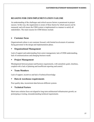 CUSTOMER RELETIONSHIP MANAGEMENT IN BANKS




REASONS FOR CRM IMPLEMENTATION FAILURE
An understanding of the challenges and critical success factors is paramount to project
success. In this way, the organization is aware of those factors by which success can be
measured, and will ensure the CRM system is implemented in a manner to satisfy all
stakeholders. The main reasons for CRM failures include:



    Customer focus
Organizational culture is not customer focused, with limited involvement of customer
facing personnel in the design and implementation phase.

   Organizational Management
Lack of support and understanding from senior management, lack of CRM understanding,
lack of communications and changing business needs.

   Project Management
Misalignment between project and business requirements, with unrealistic goals, timelines,
coupled with a lack of planning and insufficient reporting and control.

   Team Members
Lack of support, incentives and lack of technical knowledge

   Data & warehouse requirements
Poor quality data, inconsistent data between different systems

   Technical Factors
Short term solution focus not aligned to long term architectural infrastructure growth, no
prototyping or testing, misunderstanding technical requirements.




                                                                                             27
 