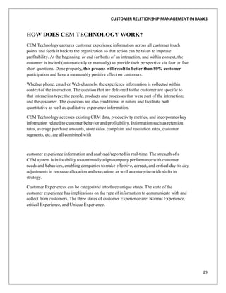 CUSTOMER RELETIONSHIP MANAGEMENT IN BANKS


HOW DOES CEM TECHNOLOGY WORK?
CEM Technology captures customer experience information across all customer touch
points and feeds it back to the organization so that action can be taken to improve
profitability. At the beginning or end (or both) of an interaction, and within context, the
customer is invited (automatically or manually) to provide their perspective via four or five
short questions. Done properly, this process will result in better than 80% customer
participation and have a measurably positive effect on customers.

Whether phone, email or Web channels, the experience information is collected within
context of the interaction. The question that are delivered to the customer are specific to
that interaction type; the people, products and processes that were part of the interaction;
and the customer. The questions are also conditional in nature and facilitate both
quantitative as well as qualitative experience information.

CEM Technology accesses existing CRM data, productivity metrics, and incorporates key
information related to customer behavior and profitability. Information such as retention
rates, average purchase amounts, store sales, complaint and resolution rates, customer
segments, etc. are all combined with



customer experience information and analyzed/reported in real-time. The strength of a
CEM system is in its ability to continually align company performance with customer
needs and behaviors, enabling companies to make effective, correct, and critical day-to-day
adjustments in resource allocation and execution- as well as enterprise-wide shifts in
strategy.

Customer Experiences can be categorized into three unique states. The state of the
customer experience has implications on the type of information to communicate with and
collect from customers. The three states of customer Experience are: Normal Experience,
critical Experience, and Unique Experience.




                                                                                                29
 