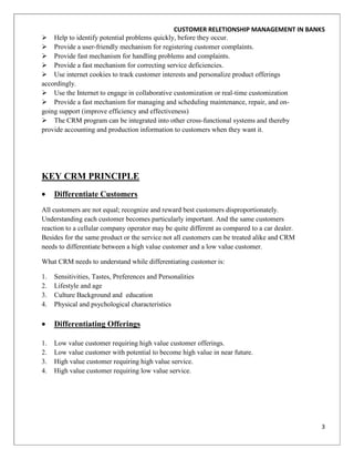 CUSTOMER RELETIONSHIP MANAGEMENT IN BANKS
 Help to identify potential problems quickly, before they occur.
 Provide a user-friendly mechanism for registering customer complaints.
 Provide fast mechanism for handling problems and complaints.
 Provide a fast mechanism for correcting service deficiencies.
 Use internet cookies to track customer interests and personalize product offerings
accordingly.
 Use the Internet to engage in collaborative customization or real-time customization
 Provide a fast mechanism for managing and scheduling maintenance, repair, and on-
going support (improve efficiency and effectiveness)
 The CRM program can be integrated into other cross-functional systems and thereby
provide accounting and production information to customers when they want it.




KEY CRM PRINCIPLE
     Differentiate Customers
All customers are not equal; recognize and reward best customers disproportionately.
Understanding each customer becomes particularly important. And the same customers
reaction to a cellular company operator may be quite different as compared to a car dealer.
Besides for the same product or the service not all customers can be treated alike and CRM
needs to differentiate between a high value customer and a low value customer.

What CRM needs to understand while differentiating customer is:

1.   Sensitivities, Tastes, Preferences and Personalities
2.   Lifestyle and age
3.   Culture Background and education
4.   Physical and psychological characteristics

     Differentiating Offerings

1.   Low value customer requiring high value customer offerings.
2.   Low value customer with potential to become high value in near future.
3.   High value customer requiring high value service.
4.   High value customer requiring low value service.




                                                                                              3
 