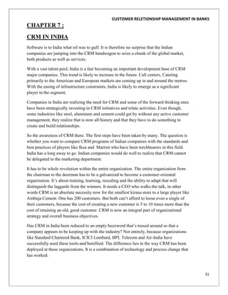 CUSTOMER RELETIONSHIP MANAGEMENT IN BANKS
CHAPTER 7 :
CRM IN INDIA
Software is to India what oil was to gulf. It is therefore no surprise that the Indian
companies are jumping into the CRM bandwagon to seize a chunk of the global market,
both products as well as services.

With a vast talent pool; India is a fast becoming an important development base of CRM
major companies. This trend is likely to increase in the future. Call centers, Catering
primarily to the American and European markets are coming up in and around the metros.
With the easing of infrastructure constraints, India is likely to emerge as a significant
player in the segment.

Companies in India are realizing the need for CRM and some of the forward thinking ones
have been strategically investing in CRM initiatives and relate activities. Even though,
some industries like steel, aluminum and cement could get by without any active customer
management, they realize that is now all history and that they have to do something to
create and build relationships.

So the awareness of CRM there. The first steps have been taken by many. The question is
whether you want to compare CRM programs of Indian companies with the standards and
best practices of players like Ikea and Marriot who have been torchbearers in this field.
India has a long away to go. Indian companies would do well to realize that CRM cannot
be delegated to the marketing department.

It has to be whole revolution within the entire organization. The entire organization from
the chairman to the doorman has to be a galvanized to become a customer-oriented
organization. It‟s about training, learning, rescaling and the ability to adapt that will
distinguish the laggards from the winners. It needs a CEO who walks the talk, in other
words CRM is an absolute necessity now for the smallest kirana store to a large player like
Ambuja Cement. One has 200 customers. But both can‟t afford to loose even a single of
their customers, because the cost of creating a new customer is 5 to 10 times more than the
cost of retaining an old, good customer. CRM is now an integral part of organizational
strategy and overall business objectives.

Has CRM in India been reduced to an empty buzzword that‟s tossed around so that a
company appears to be keeping up with the industry? Not entirely, because organizations
like Standard Chartered Bank, ICICI Lombard, BPL Telecom and Air-India have
successfully used these tools-and benifited. The difference lies in the way CRM has been
deployed at these organizations. It is a combination of technology and process change that
has worked.



                                                                                              31
 