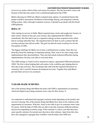 CUSTOMER RELETIONSHIP MANAGEMENT IN BANKS
of service no matter which of their call centres he contacts. This has been their vision, and
because of that they have gone in for a centralized application like CRM.

Before choosing its CRM tool, Bharti evaluated many options. It considered factors like
proper workflow automation, facilitation of knowledge sharing, and integration with the
billing system. After a through evaluation exercise, it decided to go ahead with the Oracle
CRM platform.

ROLL IT
After starting its services in Delhi, Bharti acquired many circles and sought new licences in
other circles; whenever they got a new licence, they implemented the CRM tool
immediately. But they had to put in a migration strategy in those acquired circles which
had an existing subscriber base. The migration had to be done in such a manner that the
existing customer base did not suffer. The goal was that all circles would go live by the
first quarter of 2004.

The biggest challenge for Bharti was to have a unified process in place. Once this was
done they faced the challenge of imparting training. They went in for such a large-scale
implementation they faced problems. They also had certain technical difficulties during
implementation, but they were able to overcome them.

The CRM strategy at Airtel revolves around two aspects: operational CRM and analytical
CRM. The first is about helping their call centres in the workflow part, helping them in
their day-to-day activities. The second provides staff with the required information on
customers; this is used for business development activities. Together they help Bharti
provide better service to its customers.




TAILOR-MADE SCHEMES
One of the primary things that Bharti has done with CRM is segmentation of customers,
which has helped in providing customers more value for their money. It



was important to understand and segregate customer needs depending on the product and
services is buying. One of the primary things that Bharti have done in this solution is the
segmentation of customers. With this, Airtel is now able to give its customers more value
for money. With the help of CRM, they are able to provide customers different schemes
and services depending on airtime usage. If the customer is a heavy user then they have
some specific schemes; for normal users they have other schemes. Apart from this, they
have also managed to segregate their workflow with the help of the CRM tool.
                                                                                                34
 