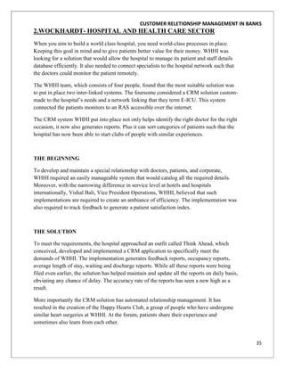 CUSTOMER RELETIONSHIP MANAGEMENT IN BANKS
2.WOCKHARDT- HOSPITAL AND HEALTH CARE SECTOR
When you aim to build a world class hospital, you need world-class processes in place.
Keeping this goal in mind and to give patients better value for their money. WHHI was
looking for a solution that would allow the hospital to manage its patient and staff details
database efficiently. It also needed to connect specialists to the hospital network such that
the doctors could monitor the patient remotely.

The WHHI team, which consists of four people, found that the most suitable solution was
to put in place two inter-linked systems. The foursome considered a CRM solution custom-
made to the hospital‟s needs and a network linking that they term E-ICU. This system
connected the patients monitors to an RAS accessible over the internet.

The CRM system WHHI put into place not only helps identify the right doctor for the right
occasion, it now also generates reports. Plus it can sort categories of patients such that the
hospital has now been able to start clubs of people with similar experiences.



THE BEGINNING

To develop and maintain a special relationship with doctors, patients, and corporate,
WHHI required an easily manageable system that would catalog all the required details.
Moreover, with the narrowing difference in service level at hotels and hospitals
internationally, Vishal Bali, Vice President Operations, WHHI, believed that such
implementations are required to create an ambiance of efficiency. The implementation was
also required to track feedback to generate a patient satisfaction index.



THE SOLUTION

To meet the requirements, the hospital approached an outfit called Think Ahead, which
conceived, developed and implemented a CRM application to specifically meet the
demands of WHHI. The implementation generates feedback reports, occupancy reports,
average length of stay, waiting and discharge reports. While all these reports were being
filed even earlier, the solution has helped maintain and update all the reports on daily basis,
obviating any chance of delay. The accuracy rate of the reports has seen a new high as a
result.

More importantly the CRM solution has automated relationship management. It has
resulted in the creation of the Happy Hearts Club, a group of people who have undergone
similar heart surgeries at WHHI. At the forum, patients share their experience and
sometimes also learn from each other.


                                                                                                  35
 