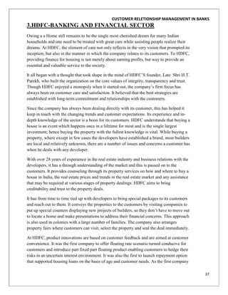 CUSTOMER RELETIONSHIP MANAGEMENT IN BANKS
3.HDFC-BANKING AND FINANCIAL SECTOR
Owing a a Home still remains to be the single most cherished dream for many Indian
households and one need to be treated with great care while assisting people realize their
dreams. At HDFC, the element of care not only reflects in the very vision that prompted its
inception, but also in the manner in which the company relates to its customers. To HDFC,
providing finance for housing is not merely about earning profits, but way to provide an
essential and valuable service to the society.

It all began with a thought that took shape in the mind of HDFC‟S founder, Late Shri H.T.
Parekh, who built the organization on the core values of integrity, transparency and trust.
Though HDFC enjoyed a monopoly when it started out, the company‟s firm focus has
always been on customer care and satisfaction. It believed that the best strategies are
established with long-term commitment and relationships with the customers.

Since the company has always been dealing directly with its customer, this has helped it
keep in touch with the changing trends and customer expectations. Its experience and in-
depth knowledge of the sector is a boon for its customers. HDFC understands that buying a
house is an event which happens once in a lifetime for most and is the single largest
investment; hence buying the property with the fullest knowledge is vital. While buying a
property, where except in few cases the developers have established a brand, most builders
are local and relatively unknown, there are a number of issues and concerns a customer has
when he deals with any developer.

With over 28 years of experience in the real estate industry and business relations with the
developers, it has a through understanding of the market and this is passed on to the
customers. It provides counseling through its property services on how and where to buy a
house in India, the real estate prices and trends in the real estate market and any assistance
that may be required at various stages of property dealings. HDFC aims to bring
creditability and trust to the property deals.

It has from time to time tied up with developers to bring special packages to its customers
and reach out to them. It conveys the properties to the customers by visiting companies to
put up special counters displaying new projects of builders, so they don‟t have to move out
to locate a home and make presentations to address their financial concerns. This approach
is also used in colonies with a large number of families. The company also arranges
property fairs where customers can visit, select the property and seal the deal immediately.

At HDFC, product innovations are based on customer feedback and are aimed at customer
convenience. It was the first company to offer floating rate scenario turned conducive for
customers and introduce part fixed part floating product enabling customers to hedge their
risks in an uncertain interest environment. It was also the first to launch repayment option
that supported housing loans on the basis of age and customer needs. As the first company

                                                                                                 37
 