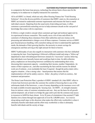 CUSTOMER RELETIONSHIP MANAGEMENT IN BANKS
to computerize the home loan process, technology has always been a focus area for the
company in its endeavour to simplify transaction for customers.

All in all HDFC is a brand, which not only offers Housing Finance but “Total Housing
Solutions”. Given the diverse portfolio of customers that HDFC caters to, the counselors at
HDFC are trained to understand customer requirements and structure the loan to match
individual concern. Departing from the usual norm of providing just loans, it offers
customers a personalized counseling service to help customers encash on the vast pool of
knowledge that comes with its experience.

It follows a single window concept where customers get legal and technical approvals by
its experienced in-house counselors. This usually saves a lot of time and efforts for
customers of obtaining these clearances from other authorities and save money as the
processing and administrative charges cover all these expenses. Customer service at HDFC
goes beyond process handling, with counselors taking out time to understand the applicants
needs, the demands of their growing families, the necessity to ensure savings for
emergencies and then arriving at the right amount for them to borrow.

HDFC‟S philosophy of care also engulfs its interaction with customers who have defaulted
in repaying the loan. From beginning it followed a different model and setup a “follow-up”
department to deal with delinquent borrowers instead of a “recoveries” section, believing
that individuals were basically honest and would pay back in time. Its debt collection
policy emphasizes on forecasting borrower confidence by understanding their crisis;
discussing their repayment capacity- considering their income, number f dependents , he
nature of their expenses etc ; and after ascertaining the facts and the reasons for default
work out of solution , even reschedule the loan if required . though the policy deals with a
negative situation , it has a strong value – based premise that ensures that the
implementation will not be unduly coercive . Infact ,the policy is built on courtesy , fair
treatment and persuation .

The Home Loan Protection Plan ( a product of HDFC standard Life ) that HDFC offers to
it home loan borrowers provides the customer the comfort of knowing that in case of the
unfortunate death of the borrowers , a sum of money depending on the insurance cover will
be made available towards repaying the housing loan . for HDFC , its strength emanates
from its intrinsic value of customer orientation and care . they are the basis for all growth
and development .ask at hand is to bridge the gaps and to provide the common man access
to resources to fulfill his basic dream . In its 28 years of orientations it has assisted 27 lakh
families own a home through loan approvals of over Rs.1,00,000 crores . As it moves
along taking small steps in this direction what makes the effort truly worthwhile is when it
ultimately benefits individuals and the effort truly worthwhile is when it ultimately
benefits individuals and the society at large .



                                                                                                    38
 