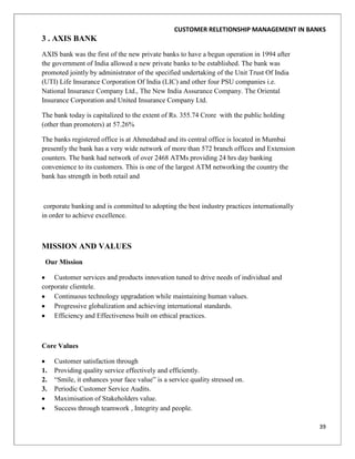 CUSTOMER RELETIONSHIP MANAGEMENT IN BANKS
3 . AXIS BANK
AXIS bank was the first of the new private banks to have a begun operation in 1994 after
the government of India allowed a new private banks to be established. The bank was
promoted jointly by administrator of the specified undertaking of the Unit Trust Of India
(UTI) Life Insurance Corporation Of India (LIC) and other four PSU companies i.e.
National Insurance Company Ltd., The New India Assurance Company. The Oriental
Insurance Corporation and United Insurance Company Ltd.

The bank today is capitalized to the extent of Rs. 355.74 Crore with the public holding
(other than promoters) at 57.26%

The banks registered office is at Ahmedabad and its central office is located in Mumbai
presently the bank has a very wide network of more than 572 branch offices and Extension
counters. The bank had network of over 2468 ATMs providing 24 hrs day banking
convenience to its customers. This is one of the largest ATM networking the country the
bank has strength in both retail and



 corporate banking and is committed to adopting the best industry practices internationally
in order to achieve excellence.



MISSION AND VALUES
 Our Mission

    Customer services and products innovation tuned to drive needs of individual and
corporate clientele.
    Continuous technology upgradation while maintaining human values.
    Progressive globalization and achieving international standards.
    Efficiency and Effectiveness built on ethical practices.



Core Values

     Customer satisfaction through
1.   Providing quality service effectively and efficiently.
2.   “Smile, it enhances your face value” is a service quality stressed on.
3.   Periodic Customer Service Audits.
     Maximisation of Stakeholders value.
     Success through teamwork , Integrity and people.

                                                                                              39
 