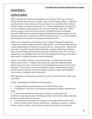 CUSTOMER RELETIONSHIP MANAGEMENT IN BANKS
CHAPTER 9 :
CONCLUSION
CRM is basically the collection and distribution of “all” data to “all” areas of business .
The data can then help market the company , help up sell to existing customer , understand
customers better so that customers can be given better service and allows them to interact
with the company by whatever means they wish . Customer Relationships are achieved by
the whole company working together to give customers what they really want . CRM is
business strategy to create and sustain long term , profitable customer relationships.
Successful CRM initiatives start with a business philosophy that aligns company activities
around customer needs . Only then can CRM technology be used as – as a critical enabling
tool of the processes required to turn strategy into business results.

CRM is now n integral part of the business vision / strategic roadmap of companies in
virtually every industry domain and feeder- linked sectors . It is the various stages that lead
to better understanding of all aspects of customer behavior ; interface points , transactional
issues and “ intangible” benefits proffered that helps a company differentiate itself from
others in terms of leadership and market dominance in a particular space. The “ We Care “
principle has to be embedded in the very vitals of the organization for long term benefits to
accrue and for “ delighted customers to keep coming back .

Clearly , it is a matter of being in synch with customers „ changing needs that shapes
business success stories . Companies that continuously align and realign their brands ,
products and services have a better chance of understanding their present as well as future
consumers . Total customer orientation centered on customer understanding is bound to
provide long term customer value and by inference superior company and shareholders
value in terms of sustainable growth and profits .

CRM applications will increasingly mimic the way away social environment works in the
years ahead .

Finally , concluding about CRM in the following points :

 A strategy defined around producing value to fulfill business needs .
 A collaborative value chain of all institutions and processes needed to fulfill business
needs .
 A set of measurements that reflects how successful ( or unsuccessful ) the
collaborative value chain has been in fulfilling customer‟s needs and the ability t adjust the
processes to improve the rate of success.
 A system that provides insight in to customers so that improvements can be made .
 Access to all the services customer need for news , information , purchases , business ,
delivery , and on to infinity , from wherever customer are in whatever circumstances .

                                                                                                  40
 