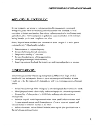 CUSTOMER RELETIONSHIP MANAGEMENT IN BANKS




WHY CRM IS NECESSARY?


Several companies are turning to customer-relationship management systems and
strategies to gain a better understanding of their customers want and needs. Used in
association with data warehousing, data mining, call centers and other intelligence-based
applications, CRM “allows companies to gather and access information about customers
buying histories, preferences, complaints, and other

data so they can better anticipate what customer will want. The goal is to instill greater
customer loyalty.” Other benefits includes:

   Faster response to customer inquiries.
   Increased efficiency through automation.
   Deeper understanding of customers.
   Increased marketing and selling opportunities.
   Identifying the most profitable customers.
   Receiving customer feedback that leads to new and improved products or services.



BENEFITS OF CRM

Implementing a customer relationship management (CRM) solution might involve
considerable time and expanses. However, there are many potential benefits. A major
benefit can be the development of better relations with your existing customers, which can
lead to:

    Increased sales through better timing due to anticipating needs based on historic trends
    Identifying needs more effectively by understanding specific customer requirements
    Cross-selling of other products by highlighting and suggesting alternatives or
enhancements
    Effective targeted marketing communications aimed specifically at customer needs
    A more personal approach and the development of new or improved products and
services in order to win more business in the future
    Enhanced customer satisfaction and retention, ensuring that your good reputation in
the marketplace continues to grow



                                                                                               5
 