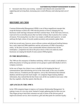 CUSTOMER RELETIONSHIP MANAGEMENT IN BANKS
     Increased value from your existing customers and reduced costs associated with
supporting and servicing them, increasing your overall efficiency and reducing total cost of
sales




HISTORY OF CRM

Customer Relationship Management (CRM) is one of those magnificent concepts that
swept the business world in the 1990 with the promise of forever changing the way
businesses small and large interacted with their customer bases. In the short term, however,
it proved to be an unwieldy process that was better in theory than in practice for a variety
of reasons. First among these was that it was simply so difficult and expensive to track
and keep the high volume of records needed accurately and constantly update them.

In the last several years, however, newer software systems and advanced tracking features
have vastly improved CRM capabilities and the real promise of CRM is becoming a
reality. As the price of newer, more customizable Internet solutions have hit the
marketplace ; competition has driven the prices down so that even relatively small
businesses are reaping the benefit of some custom CRM programs.

IN THE BEGINNING….

The 1980 saw the emergence of database marketing, which was simply a catch phrase to
define the practice of setting up customer service groups to speak individually to all of a
company customers.

In the case of larger, key clients it was a valuable tool for keeping the lines of
communications open and tailoring service to the client needs. In the case of smaller
clients, however, it tended to provide repetitive, survey-like information that cluttered
database and did not provide much insight. vAs companies began tracking database
information, they realized that the bare bones were all tht was needed in most cases: what
they buy regularly, what they spend, what they do.


ADVANCES IN THE 1990`S

In the 1990 companies began to improve on Customer Relationship Management by
making it more of a two-way street. Instead of simply gathering data for their own use.
They began giving to back their customers not only in terms of the obvious goal of
improved customer service, but in incentives, gifts and other perks for customer loyalty.
                                                                                               6
 