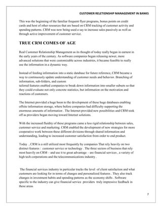 CUSTOMER RELETIONSHIP MANAGEMENT IN BANKS

This was the beginning of the familiar frequent flyer programs, bonus points on credit
cards and host of other resources that are based on CRM tracking of customer activity and
spending patterns. CRM was now being used a say to increase sales passively as well as
through active improvement of customer service.

TRUE CRM COMES OF AGE

Real Customer Relationship Management as its thought of today really began in earnest in
the early years of the century. As software companies began releasing newer, more
advanced solutions that were customizable across industries, it became feasible to really
use the information in a dynamic way.

Instead of feeding information into a static database for future reference, CRM became a
way to continuously update understanding of customer needs and behavior. Branching of
information, sub-folders, and custom
tailored features enabled companies to break down information into smaller subsets so that
they could evaluate not only concrete statistics, but information on the motivation and
reactions of customers.

The Internet provided a huge boon to the development of these huge databases enabling
offsite information storage, where before companies had difficulty supporting the
enormous amounts of information . The Internet provided new possibilities and CRM took
off as providers began moving toward Internet solutions.

With the increased fluidity of these programs came a less rigid relationship between sales,
customer service and marketing. CRM enabled the development of new strategies for more
cooperative work between these different divisions through shared information and
understanding, leading to increased customer satisfaction from order to end product.

Today , CRM is a still utilized most frequently by companies That rely heavily on two
distinct features : customer service or technology . The three sectors of business that rely
most heavily on CRM – and use it to great advantage – are financial services , a variety of
high tech corporations and the telecommunications industry .


 The financial services industry in particular tracks the level of client satisfaction and what
customers are looking for in terms of changes and personalized features . They also track
changes in investment habits and spending patterns as the economy shifts . Software
specific to the industry can give financial service providers truly impressive feedback in
these areas.

                                                                                                  7
 