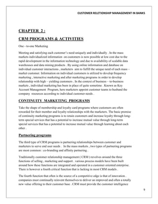 CUSTOMER RELETIONSHIP MANAGEMENT IN BANKS




CHAPTER 2 :
CRM PROGRAMS & ACTIVITIES
One - to-one Marketing

Meeting and satisfying each customer‟s need uniquely and individually . In the mass
markets individualized information on customers is now possible at low cost due to the
rapid development in the information technology and due to availability of scalable data
warehouses and data mining products . By using online information and database on
individual customer interactions , marketers aim to fulfill the unique need of each mass –
market customer. Information on individual customers is utilized to develop frequency
marketing , interactive marketing and after marketing programs in order to develop
relationship with high – yielding customers . In the context of business – to-business
markets , individual marketing has been in place of quite sometime . Known as Key
Account Management Program, here marketers appoint customer teams to husband the
company resources according to individual customer needs .

CONTINUITY MARKETING PROGRAMS
Take the shape of membership and loyalty card programs where customers are often
rewarded for their member and loyalty relationships with the marketers. The basic premise
of continuity marketing programs is to retain customers and increase loyalty through long-
term special services that has a potential to increase mutual value through long-term
special services that has a potential to increase mutual value through learning about each
other .

Partnering programs
The third type of CRM programs is partnering relationships between customer and
marketers to serve end user needs . In the mass markets , two types of partnering programs
are most common : co-branding and affinity partnering .

Traditionally customer relationship management ( CRM ) revolves around the three
functions of selling , marketing and support . various process models have been built
around how these functions are integrated and operated in a customer oriented enterprise.
There is however a fourth critical function that is lacking in most CRM models .

The fourth function that often is the source of a competitive edge is that of innovation .
companies must continually reinvent themselves to deliver an improved and often a totally
new value offering to their customer base . CRM must provide the customer intelligence
                                                                                             9
 