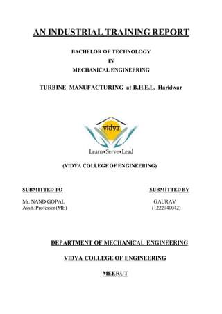 AN INDUSTRIAL TRAINING REPORT
BACHELOR OF TECHNOLOGY
IN
MECHANICAL ENGINEERING
TURBINE MANUFACTURING at B.H.E.L. Haridwar
(VIDYA COLLEGEOF ENGINEERING)
SUBMITTED TO SUBMITTED BY
Mr. NAND GOPAL GAURAV
Asstt. Professor(ME) (1222940042)
DEPARTMENT OF MECHANICAL ENGINEERING
VIDYA COLLEGE OF ENGINEERING
MEERUT
 