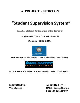 A PROJECT REPORT ON
“Student Supervision System”
ln partial fulfillment for the award of the degree of
MASTER OF COMPUTER APPLICATION
(Session- 2012-2015)
UTTAR PRADESH TECHNICAL UNIVERSITY, LUCKNOW(UTTAR PRADESH)
INTEGRATED ACADEMY OF MANAGEMENT AND TECHNOLOGY
Submitted To:- Submitted By:-
Vivek Saxena NAME- Gaurav Sharma
ROLL NO.-1211314007
 