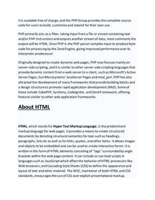 Itis available free of charge, and the PHP Group provides the complete source
code for users to build, customizeand extend for their own use.
PHP primarily acts as a filter, taking input froma file or streamcontaining text
and/or PHP instructions and outputs another streamof data; most commonly the
output will be HTML. Since PHP 4, the PHP parser compiles input to producebyte
code for processing by the Zend Engine, giving improved performanceover its
interpreter predecessor
Originally designed to create dynamic web pages, PHP now focuses mainly on
server-sidescripting, and it is similar to other server-sidescripting languages that
providedynamic content froma web server to a client, such as Microsoft's Active
Server Pages, Sun Microsystems'JavaServer Pages and mod_perl. PHP has also
attracted the development of many frameworks thatprovidebuilding blocks and
a design structureto promote rapid application development (RAD). Someof
these include CakePHP, Symfony, CodeIgniter, and Zend Framework, offering
features similar to other web application frameworks.
About HTML
HTML, which stands for Hyper Text MarkupLanguage, is the predominant
markup language for web pages. Itprovides a means to create structured
documents by denoting structural semantics for text such as headings,
paragraphs, lists etc as well as for links, quotes, and other items. Itallows images
and objects to be embedded and can be used to create interactive forms. Itis
written in the formof HTML elements consisting of "tags" surrounded by angle
brackets within the web page content. Itcan include or can load scripts in
languages such as JavaScriptwhich affect the behavior of HTML processors like
Web browsers; and Cascading StyleSheets (CSS) to define the appearanceand
layout of text and other material. The W3C, maintainer of both HTML and CSS
standards, encourages theuse of CSS over explicit presentational markup.
 