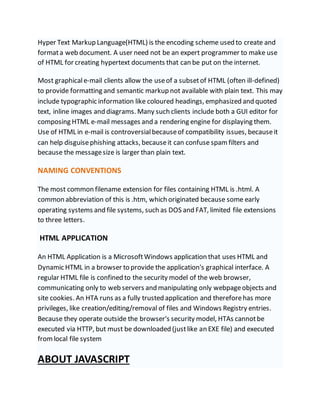 Hyper Text Markup Language(HTML) is the encoding scheme used to create and
formata web document. A user need not be an expert programmer to make use
of HTML for creating hypertext documents that can be put on the internet.
Most graphicale-mail clients allow the useof a subsetof HTML (often ill-defined)
to provide formatting and semantic markup not available with plain text. This may
include typographic information like coloured headings, emphasized and quoted
text, inline images and diagrams. Many such clients include both a GUI editor for
composing HTML e-mail messages and a rendering engine for displaying them.
Use of HTML in e-mail is controversialbecauseof compatibility issues, becauseit
can help disguisephishing attacks, becauseit can confuse spam filters and
because the messagesize is larger than plain text.
NAMING CONVENTIONS
The most common filename extension for files containing HTML is .html. A
common abbreviation of this is .htm, which originated because some early
operating systems and file systems, such as DOS and FAT, limited file extensions
to three letters.
HTML APPLICATION
An HTML Application is a MicrosoftWindows application that uses HTML and
Dynamic HTML in a browser to provide the application's graphical interface. A
regular HTML file is confined to the security model of the web browser,
communicating only to web servers and manipulating only webpageobjects and
site cookies. An HTA runs as a fully trusted application and thereforehas more
privileges, like creation/editing/removal of files and Windows Registry entries.
Because they operate outside the browser's security model, HTAs cannotbe
executed via HTTP, but must be downloaded (justlike an EXE file) and executed
fromlocal file system
ABOUT JAVASCRIPT
 