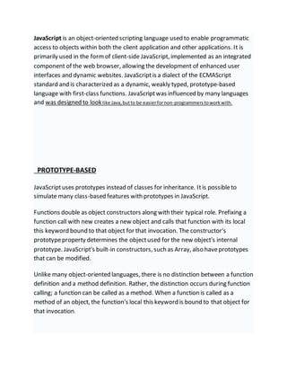 JavaScript is an object-oriented scripting language used to enable programmatic
access to objects within both the client application and other applications. It is
primarily used in the formof client-side JavaScript, implemented as an integrated
component of the web browser, allowing the development of enhanced user
interfaces and dynamic websites. JavaScriptis a dialect of the ECMAScript
standard and is characterized as a dynamic, weakly typed, prototype-based
language with first-class functions. JavaScriptwas influenced by many languages
and was designed to looklike Java,butto be easierfornon-programmerstoworkwith.
PROTOTYPE-BASED
JavaScriptuses prototypes instead of classes for inheritance. Itis possibleto
simulate many class-based features with prototypes in JavaScript.
Functions double as object constructors along with their typical role. Prefixing a
function call with new creates a new object and calls that function with its local
this keyword bound to that object for that invocation. The constructor's
prototypeproperty determines the objectused for the new object's internal
prototype. JavaScript's built-in constructors, such as Array, also haveprototypes
that can be modified.
Unlike many object-oriented languages, there is no distinction between a function
definition and a method definition. Rather, the distinction occurs during function
calling; a function can be called as a method. When a function is called as a
method of an object, the function's local this keyword is bound to that object for
that invocation.
 