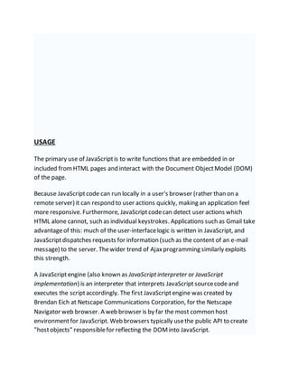 USAGE
The primary use of JavaScriptis to write functions that are embedded in or
included from HTML pages and interact with the Document ObjectModel (DOM)
of the page.
Because JavaScriptcode can run locally in a user's browser (rather than on a
remote server) it can respond to user actions quickly, making an application feel
more responsive. Furthermore, JavaScriptcodecan detect user actions which
HTML alone cannot, such as individual keystrokes. Applications such as Gmail take
advantageof this: much of the user-interfacelogic is written in JavaScript, and
JavaScriptdispatches requests for information (such as the content of an e-mail
message) to the server. Thewider trend of Ajaxprogramming similarly exploits
this strength.
A JavaScriptengine (also known as JavaScriptinterpreter or JavaScript
implementation) is an interpreter that interprets JavaScript sourcecodeand
executes the scriptaccordingly. The first JavaScriptengine was created by
Brendan Eich at Netscape Communications Corporation, for the Netscape
Navigator web browser. A web browser is by far the most common host
environmentfor JavaScript. Web browsers typically usethe public API to create
"hostobjects" responsiblefor reflecting the DOMinto JavaScript.
 