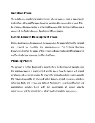 InitiationPhase:
The initiation of a system(or project) begins when a business need or opportunity
is identified. A ProjectManager should be appointed to manage the project. This
business need is documented in a Concept Proposal. After the Concept Proposalis
approved, the SystemConcept Development Phasebegins.
System Concept Development Phase:
Once a business need is approved, the approaches for accomplishing the concept
are reviewed for feasibility and appropriateness. The Systems Boundary
Document identifies the scope of the system and requires Senior Official approval
and funding before beginning the Planning Phase.
Planning Phase:
The concept is further developed to describe how the business will operate once
the approved system is implemented, and to assess how the system will impact
employee and customer privacy. To ensure the products and /or services provide
the required capability on-time and within budget, project resources, activities,
schedules, tools, and reviews are defined. Additionally, security certification and
accreditation activities begin with the identification of system security
requirements and the completion of a high level vulnerability assessment.
 