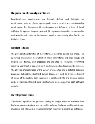 Requirements Analysis Phase:
Functional user requirements are formally defined and delineate the
requirements in terms of data, system performance, security, and maintainability
requirements for the system. All requirements are defined to a level of detail
sufficient for systems design to proceed. All requirements need to be measurable
and testable and relate to the business need or opportunity identified in the
Initiation Phase.
Design Phase:
The physical characteristics of the system are designed during this phase. The
operating environment is established, major subsystems and their inputs and
outputs are defined, and processes are allocated to resources. Everything
requiring user input or approval must be documented and reviewed by the user.
The physical characteristics of the system are specified and a detailed design is
prepared. Subsystems identified during design are used to create a detailed
structure of the system. Each subsystem is partitioned into one or more design
units or modules. Detailed logic specifications are prepared for each software
module.
Development Phase:
The detailed specifications produced during the design phase are translated into
hardware, communications, and executable software. Software shall be unit tested,
integrated, and retested in a systematic manner. Hardware is assembled and tested.
 