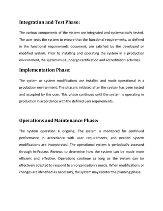 Integration and Test Phase:
The various components of the system are integrated and systematically tested.
The user tests the system to ensure that the functional requirements, as defined
in the functional requirements document, are satisfied by the developed or
modified system. Prior to installing and operating the system in a production
environment, the systemmustundergo certification and accreditation activities.
Implementation Phase:
The system or system modifications are installed and made operational in a
production environment. The phase is initiated after the system has been tested
and accepted by the user. This phase continues until the system is operating in
production in accordance with the defined user requirements.
Operations and Maintenance Phase:
The system operation is ongoing. The system is monitored for continued
performance in accordance with user requirements, and needed system
modifications are incorporated. The operational system is periodically assessed
through In-Process Reviews to determine how the system can be made more
efficient and effective. Operations continue as long as the system can be
effectively adapted to respond to an organization’s needs. When modifications or
changes are identified as necessary, thesystemmay reenter the planning phase.
 
