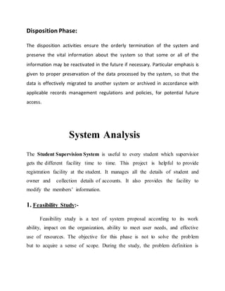 Disposition Phase:
The disposition activities ensure the orderly termination of the system and
preserve the vital information about the system so that some or all of the
information may be reactivated in the future if necessary. Particular emphasis is
given to proper preservation of the data processed by the system, so that the
data is effectively migrated to another system or archived in accordance with
applicable records management regulations and policies, for potential future
access.
System Analysis
The Student Supervision System is useful to every student which supervisior
gets the different facility time to time. This project is helpful to provide
registration facility at the student. It manages all the details of student and
owner and collection details of accounts. It also provides the facility to
modify the members’ information.
1. Feasibility Study:-
Feasibility study is a test of system proposal according to its work
ability, impact on the organization, ability to meet user needs, and effective
use of resources. The objective for this phase is not to solve the problem
but to acquire a sense of scope. During the study, the problem definition is
 