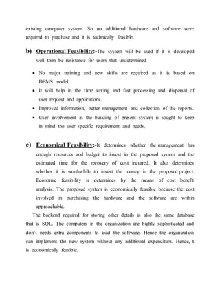 existing computer system. So no additional hardware and software were
required to purchase and it is technically feasible.
b) Operational Feasibility:-The system will be used if it is developed
well then be resistance for users that undetermined
 No major training and new skills are required as it is based on
DBMS model.
 It will help in the time saving and fast processing and dispersal of
user request and applications.
 Improved information, better management and collection of the reports.
 User involvement in the building of present system is sought to keep
in mind the user specific requirement and needs.
c) Economical Feasibility:-It determines whether the management has
enough resources and budget to invest in the proposed system and the
estimated time for the recovery of cost incurred. It also determines
whether it is worthwhile to invest the money in the proposed project.
Economic feasibility is determines by the means of cost benefit
analysis. The proposed system is economically feasible because the cost
involved in purchasing the hardware and the software are within
approachable.
The backend required for storing other details is also the same database
that is SQL. The computers in the organization are highly sophisticated and
don’t needs extra components to load the software. Hence the organization
can implement the new system without any additional expenditure. Hence, it
is economically feasible.
 