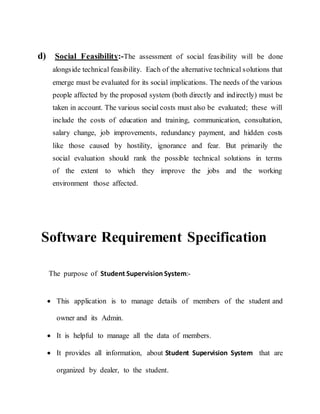 d) Social Feasibility:-The assessment of social feasibility will be done
alongside technical feasibility. Each of the alternative technical solutions that
emerge must be evaluated for its social implications. The needs of the various
people affected by the proposed system (both directly and indirectly) must be
taken in account. The various social costs must also be evaluated; these will
include the costs of education and training, communication, consultation,
salary change, job improvements, redundancy payment, and hidden costs
like those caused by hostility, ignorance and fear. But primarily the
social evaluation should rank the possible technical solutions in terms
of the extent to which they improve the jobs and the working
environment those affected.
Software Requirement Specification
The purpose of Student Supervision System:-
 This application is to manage details of members of the student and
owner and its Admin.
 It is helpful to manage all the data of members.
 It provides all information, about Student Supervision System that are
organized by dealer, to the student.
 