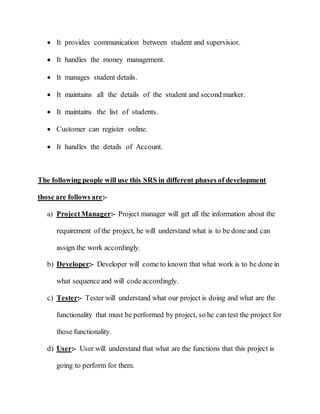  It provides communication between student and supervisior.
 It handles the money management.
 It manages student details.
 It maintains all the details of the student and second marker.
 It maintains the list of students.
 Customer can register online.
 It handles the details of Account.
The following people will use this SRS in different phases of development
those are follows are:-
a) ProjectManager:- Project manager will get all the information about the
requirement of the project, he will understand what is to be done and can
assign the work accordingly.
b) Developer:- Developer will come to known that what work is to be done in
what sequence and will codeaccordingly.
c) Tester:- Tester will understand what our project is doing and what are the
functionality that must be performed by project, so he can test the project for
those functionality.
d) User:- User will understand that what are the functions that this project is
going to perform for them.
 
