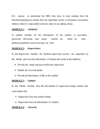 For anyone to understand the SRS, they have to start reading from the
Introduction(purpose) section then the important section is document conventions
without which it’s impossible to known what we are talking about.
MODULE 1:- (Student)
In student module, all the information of the student i.e. user-name ,
password ,first-name ,last- name, mobile no, email id, state ,
gender,programme,course,user type ,etc exits.
MODULE 2:- (Supervisior)
In the Supervisior module, the Student supervision system are organized by
the Admin and store the information of student and owner in the database.
 Provide the email and password to the supervisior.
 Handle the Account details.
 Provide all information of flat to the student.
MODULE 3:- (Admin)
In the Admin module, have the sub module of supervisior assign ,student view
,and student edit.
 Supervisior have the student details.
 Supervisior have all information of student .
MODULE 4:- (Search)
 
