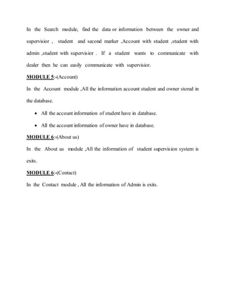 In the Search module, find the data or information between the owner and
supervisior , student and second marker ,Account with student ,student with
admin ,student with supervisior . If a student wants to communicate with
dealer then he can easily communicate with supervisior.
MODULE 5:-(Account)
In the Account module ,All the information account student and owner stored in
the database.
 All the account information of student have in database.
 All the account information of owner have in database.
MODULE 6:-(About us)
In the About us module ,All the information of student supervision system is
exits.
MODULE 6:-(Contact)
In the Contact module , All the information of Admin is exits.
 