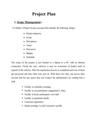 Project Plan
1. Scope Management:-
To Define a Project Scope, youmust first identify the following things:-
 Project objective
 Goals
 Sub-phases
 Tasks
 Resources
 Budget
 Schedule
The scope of the project is just limited to a laptop or a PC with an internet
connection. Firstly the user, whoever it may be (customer of dealer) need to
register to the website. After the registration process is completed each one of them
get password and have their own user id. With these two they can access their
account and for any query they can contact the administrator by sending him a
mail.
 Facility to schedule a meeting
 Facility to see participants engagement’s diary
 Facility to invite participants over mail.
 Facility to apartment details
 Customer registration
 Dealer privilege to edit Customer’s profile.
 