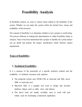 Feasibility Analysis
In feasibility analysis we want to various factor related to the feasibility of the
system. Whether we can make this system within the limited time, money and
availability of the resources.
The concept of feasibility is to determine whether or not a project is worth doing.
The process followed in making this determination is called Feasibility Study or
Analysis. Once it has been determined that a project is feasible, the system analyst
can go ahead and prepare the project specification which finalizes project
requirements.
Types of feasibility:-
1. Technical Feasibility:-
It is a measure of the practically of a specific technical solution and the
availability of technical resources and expertise
 The proposed system uses HTML CSS as front-end and SQL server
2008 as back-end tool.
 Microsoft SQL is a popular tool used to design and develop
database objects such as table, views and indexes.
 The above tools are readily available, easy to work with and
widely used for developing commercial application.
 
