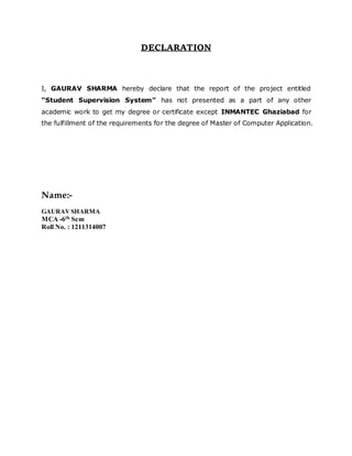 DECLARATION
I, GAURAV SHARMA hereby declare that the report of the project entitled
“Student Supervision System” has not presented as a part of any other
academic work to get my degree or certificate except INMANTEC Ghaziabad for
the fulfillment of the requirements for the degree of Master of Computer Application.
Name:-
GAURAV SHARMA
MCA -6th Sem
Roll No. : 1211314007
 