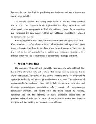 because the cost involved in purchasing the hardware and the software are
within approachable.
The backend required for storing other details is also the same database
that is SQL. The computers in the organization are highly sophisticated and
don’t needs extra components to load the software. Hence the organization
can implement the new system without any additional expenditure. Hence, it
is economically feasible.
Cost-saving benefit leads to reduction in administrative and operational costs.
Cost avoidance benefits eliminate future administrative and operational costs
improved service level benefits are those where the performance of the system is
improved by the new computer based method e.g servicing a customer in two
minutes rather than five to ten minutes is an example of this type of benefit.
4. Social Feasibility:-
The assessment of social feasibility will be done alongside technical feasibility.
Each of the alternative technical solutions that emerge must be evaluated for its
social implications. The needs of the various people affected by the proposed
system (both directly and indirectly) must be taken in account. The various social
costs must also be evaluated; these will include the costs of education and
training, communication, consultation, salary change, job improvements,
redundancy payment, and hidden costs like those caused by hostility,
ignorance and fear. But primarily the social evaluation should rank the
possible technical solutions in terms of the extent to which they improve
the jobs and the working environment those affected.
 