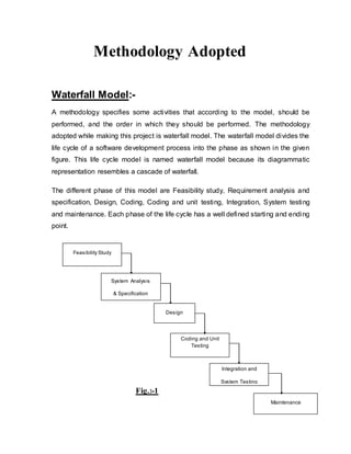 Methodology Adopted
Waterfall Model:-
A methodology specifies some activities that according to the model, should be
performed, and the order in which they should be performed. The methodology
adopted while making this project is waterfall model. The waterfall model divides the
life cycle of a software development process into the phase as shown in the given
figure. This life cycle model is named waterfall model because its diagrammatic
representation resembles a cascade of waterfall.
The different phase of this model are Feasibility study, Requirement analysis and
specification, Design, Coding, Coding and unit testing, Integration, System testing
and maintenance. Each phase of the life cycle has a well defined starting and ending
point.
Fig.:-1
Feasibility Study
System Analysis
& Specification
Design
Coding and Unit
Testing
Maintenance
Integration and
System Testing
 