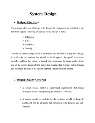 System Design
 Design Objective:-
The primary objective of design is to deliver the requirement as specified in the
feasibility report. Following objectives should be kept in mind:-
 Efficiency
 Cost
 Flexibility
 Security
The aim of system design, which is sometimes also referred to as top-level design,
is to identify the modules that should be in the system, the specification these
modules, and how they interact with each other to produce the desire results. At the
end of the system design all the major data structure file formats, output formats
and the major modules in the system and their specification are needed.
 Design Quality Criteria:-
 A design should exhibit a hierarchical organization that makes
intelligent use of control among the element of software.
 A design should be modular i.e the software should be logically
partitioned into the elements that perform specific function and sub-
functions.
 