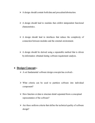  A design should contain both data and proceduralabstraction.
 A design should lead to modules that exhibit independent functional
characteristics.
 A design should lead to interfaces that reduce the complexity of
connection between modules and the external environment.
 A design should be derived using a repeatable method that is driven
by information obtained during software requirement analysis.
 Design Concept:-
 A set fundamental software design concepts has evolved:-
 What criteria can be used to partition software into individual
component?
 How function or data is structure detail separated from a conceptual
representation of the software?
 Are these uniform criteria that define the technical quality of software
design?
 