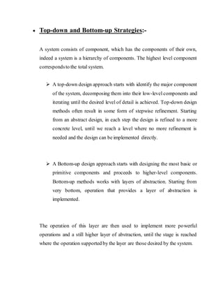  Top-down and Bottom-up Strategies:-
A system consists of component, which has the components of their own,
indeed a system is a hierarchy of components. The highest level component
correspondsto the total system.
 A top-down design approach starts with identify the major component
of the system, decomposing them into their low-level components and
iterating until the desired level of detail is achieved. Top-down design
methods often result in some form of stepwise refinement. Starting
from an abstract design, in each step the design is refined to a more
concrete level, until we reach a level where no more refinement is
needed and the design can be implemented directly.
 A Bottom-up design approach starts with designing the most basic or
primitive components and proceeds to higher-level components.
Bottom-up methods works with layers of abstraction. Starting from
very bottom, operation that provides a layer of abstraction is
implemented.
The operation of this layer are then used to implement more powerful
operations and a still higher layer of abstraction, until the stage is reached
where the operation supported by the layer are those desired by the system.
 