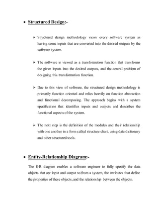  Structured Design:-
 Structured design methodology views every software system as
having some inputs that are converted into the desired outputs by the
software system.
 The software is viewed as a transformation function that transforms
the given inputs into the desired outputs, and the central problem of
designing this transformation function.
 Due to this view of software, the structured design methodology is
primarily function oriented and relies heavily on function abstraction
and functional decomposing. The approach begins with a system
specification that identifies inputs and outputs and describes the
functional aspects of the system.
 The next step is the definition of the modules and their relationship
with one another in a form called structure chart, using data dictionary
and other structured tools.
 Entity-Relationship Diagram:-
The E-R diagram enables a software engineer to fully specify the data
objects that are input and output to/from a system, the attributes that define
the properties of these objects, and the relationship between the objects.
 
