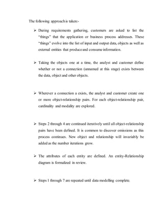 The following approachis taken:-
 During requirements gathering, customers are asked to list the
“things” that the application or business process addresses. These
“things” evolve into the list of input and output data, objects as well as
external entities that produceand consume information.
 Taking the objects one at a time, the analyst and customer define
whether or not a connection (unnamed at this stage) exists between
the data, object and other objects.
 Wherever a connection a exists, the analyst and customer create one
or more object-relationship pairs. For each object-relationship pair,
cardinality and modality are explored.
 Steps 2 through 4 are continued iteratively until all object-relationship
pairs have been defined. It is common to discover omissions as this
process continues. New object and relationship will invariably be
added as the number iterations grow.
 The attributes of each entity are defined. An entity-Relationship
diagram is formalized in review.
 Steps 1 through 7 are repeated until data modelling complete.
 