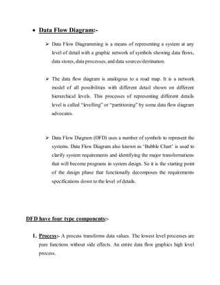  Data Flow Diagram:-
 Data Flow Diagramming is a means of representing a system at any
level of detail with a graphic network of symbols showing data flows,
data stores, data processes, and data sources/destination.
 The data flow diagram is analogous to a road map. It is a network
model of all possibilities with different detail shown on different
hierarchical levels. This processes of representing different details
level is called “levelling” or “partitioning” by some data flow diagram
advocates.
 Data Flow Diagram (DFD) uses a number of symbols to represent the
systems. Data Flow Diagram also known as ‘Bubble Chart’ is used to
clarify system requirements and identifying the major transformations
that will become programs in system design. So it is the starting point
of the design phase that functionally decomposes the requirements
specifications down to the level of details.
DFD have four type components:-
1. Process:- A process transforms data values. The lowest level processes are
pure functions without side effects. An entire data flow graphics high level
process.
 