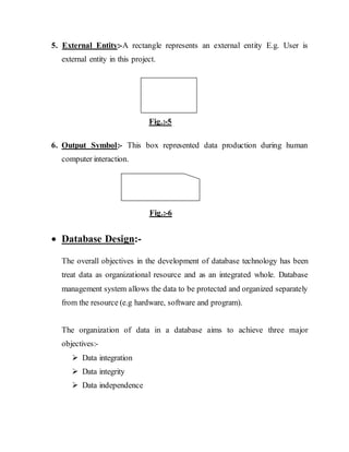 5. External Entity:-A rectangle represents an external entity E.g. User is
external entity in this project.
Fig.:-5
6. Output Symbol:- This box represented data production during human
computer interaction.
Fig.:-6
 Database Design:-
The overall objectives in the development of database technology has been
treat data as organizational resource and as an integrated whole. Database
management system allows the data to be protected and organized separately
from the resource (e.g hardware, software and program).
The organization of data in a database aims to achieve three major
objectives:-
 Data integration
 Data integrity
 Data independence
 