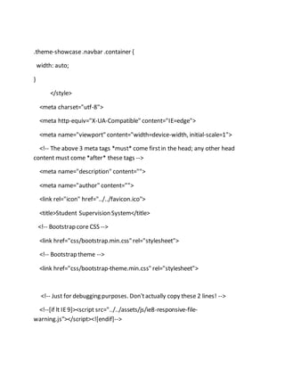 .theme-showcase.navbar .container {
width: auto;
}
</style>
<meta charset="utf-8">
<meta http-equiv="X-UA-Compatible" content="IE=edge">
<meta name="viewport" content="width=device-width, initial-scale=1">
<!-- The above 3 meta tags *must* come firstin the head; any other head
content must come *after* these tags -->
<meta name="description" content="">
<meta name="author" content="">
<link rel="icon" href="../../favicon.ico">
<title>Student Supervision System</title>
<!-- Bootstrap core CSS -->
<link href="css/bootstrap.min.css"rel="stylesheet">
<!-- Bootstrap theme -->
<link href="css/bootstrap-theme.min.css" rel="stylesheet">
<!-- Just for debugging purposes. Don'tactually copy these 2 lines! -->
<!--[if lt IE9]><script src="../../assets/js/ie8-responsive-file-
warning.js"></script><![endif]-->
 